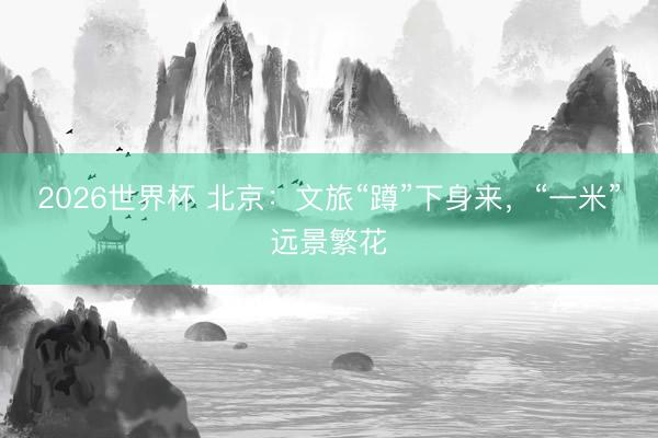 2026世界杯 北京：文旅“蹲”下身来，“一米”远景繁花
