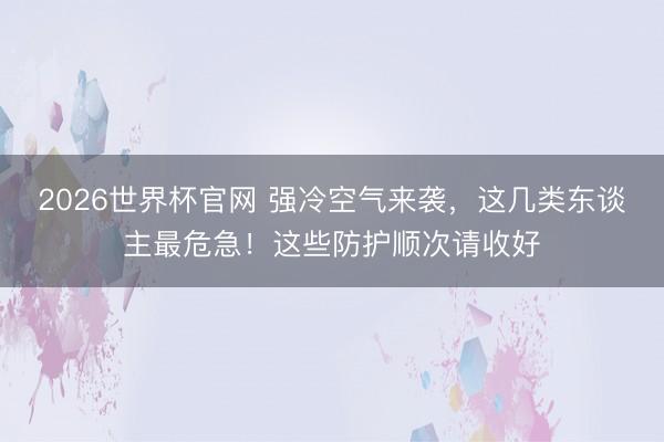 2026世界杯官网 强冷空气来袭，这几类东谈主最危急！这些防护顺次请收好