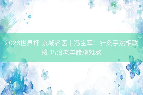 2026世界杯 京城名医｜冯宝军：针灸手法相联接 巧治老年腰腿难熬