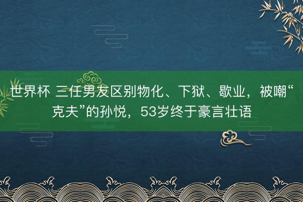 世界杯 三任男友区别物化、下狱、歇业，被嘲“克夫”的孙悦，53岁终于豪言壮语