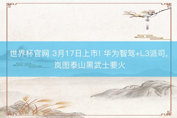 世界杯官网 3月17日上市! 华为智驾+L3派司, 岚图泰山黑武士要火