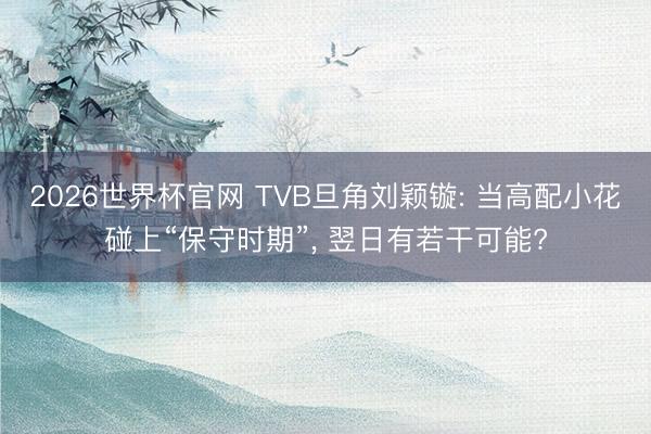 2026世界杯官网 TVB旦角刘颖镟: 当高配小花碰上“保守时期”, 翌日有若干可能?