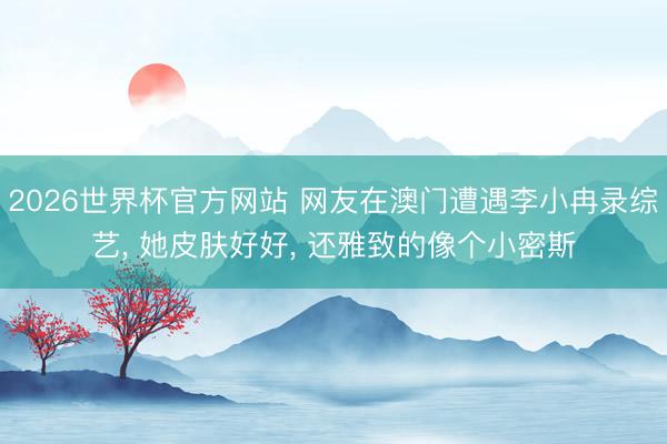 2026世界杯官方网站 网友在澳门遭遇李小冉录综艺, 她皮肤好好, 还雅致的像个小密斯
