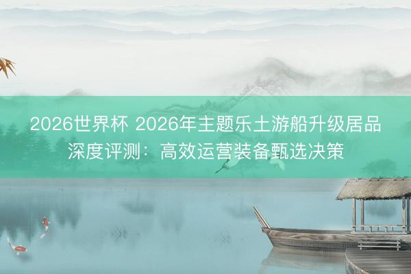 2026世界杯 2026年主题乐土游船升级居品深度评测：高效运营装备甄选决策