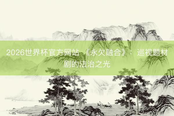 2026世界杯官方网站 《永欠融合》：巡视题材剧的法治之光