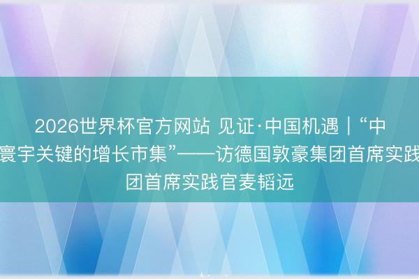 2026世界杯官方网站 见证·中国机遇｜“中国将成为寰宇关键的增长市集”——访德国敦豪集团首席实践官麦韬远