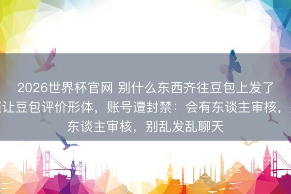 2026世界杯官网 别什么东西齐往豆包上发了，须眉发私照让豆包评价形体，账号遭封禁：会有东谈主审核，别乱发乱聊天