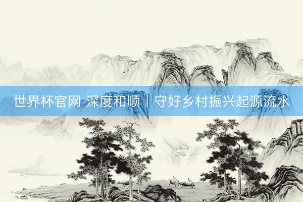 世界杯官网 深度和顺丨守好乡村振兴起源流水