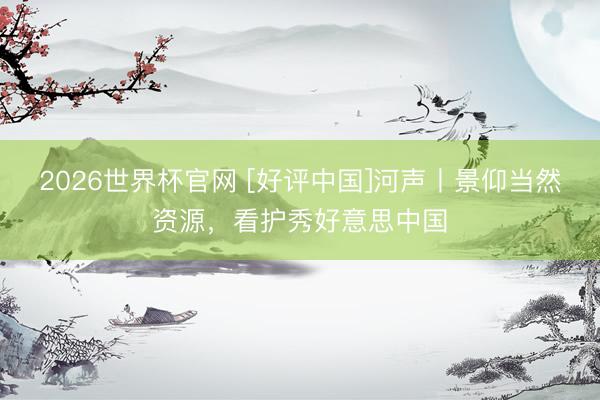 2026世界杯官网 [好评中国]河声丨景仰当然资源，看护秀好意思中国