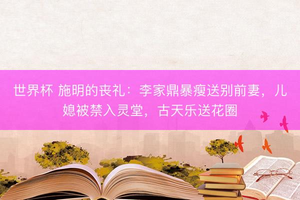世界杯 施明的丧礼：李家鼎暴瘦送别前妻，儿媳被禁入灵堂，古天乐送花圈