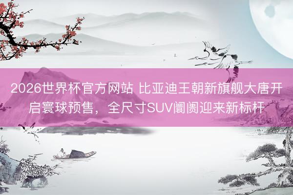 2026世界杯官方网站 比亚迪王朝新旗舰大唐开启寰球预售，全尺寸SUV阛阓迎来新标杆