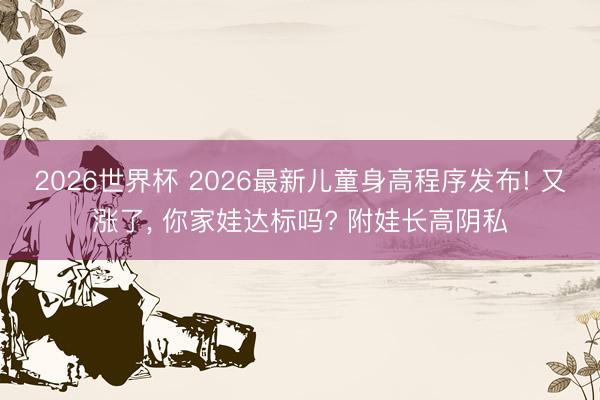 2026世界杯 2026最新儿童身高程序发布! 又涨了, 你家娃达标吗? 附娃长高阴私