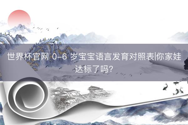 世界杯官网 0-6 岁宝宝语言发育对照表|你家娃达标了吗?