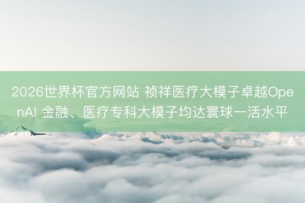 2026世界杯官方网站 祯祥医疗大模子卓越OpenAI 金融、医疗专科大模子均达寰球一活水平