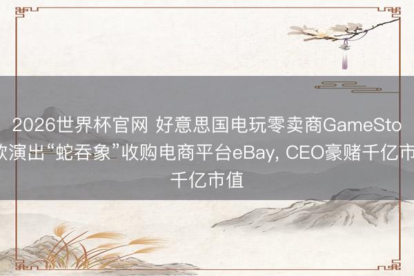 2026世界杯官网 好意思国电玩零卖商GameStop欲演出“蛇吞象”收购电商平台eBay, CEO豪赌千亿市值